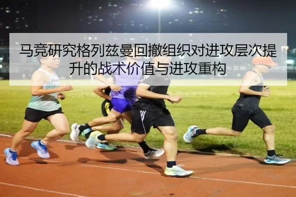 马竞研究格列兹曼回撤组织对进攻层次提升的战术价值与进攻重构