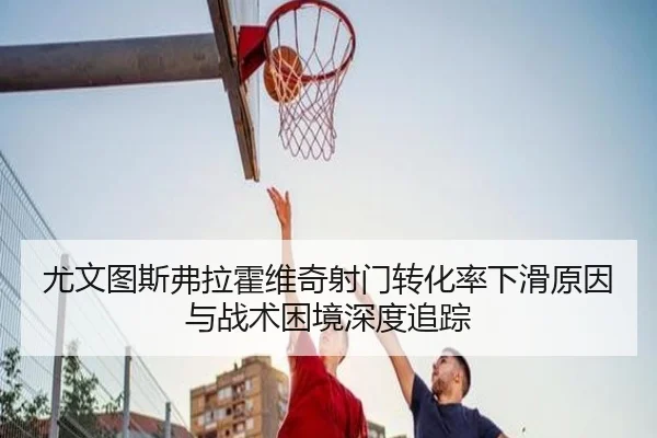 尤文图斯弗拉霍维奇射门转化率下滑原因与战术困境深度追踪