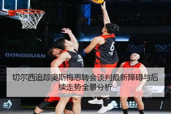 切尔西追踪奥斯梅恩转会谈判最新障碍与后续走势全景分析