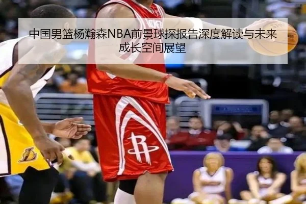 中国男篮杨瀚森NBA前景球探报告深度解读与未来成长空间展望