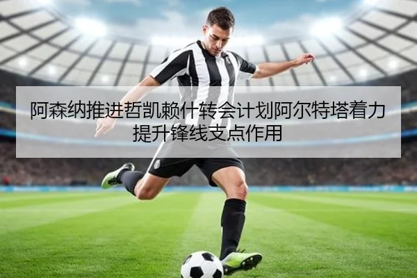 阿森纳推进哲凯赖什转会计划阿尔特塔着力提升锋线支点作用