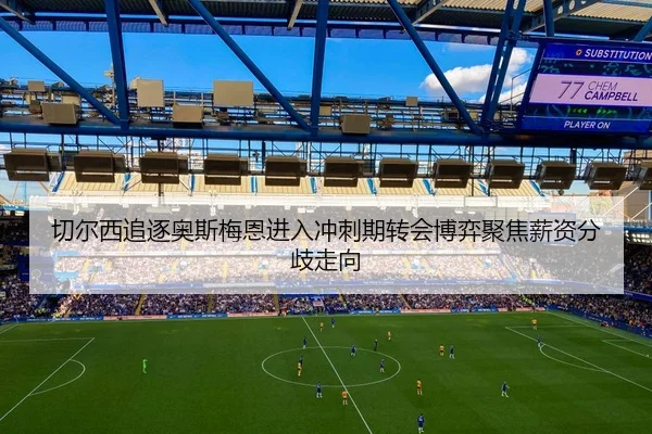 切尔西追逐奥斯梅恩进入冲刺期转会博弈聚焦薪资分歧走向